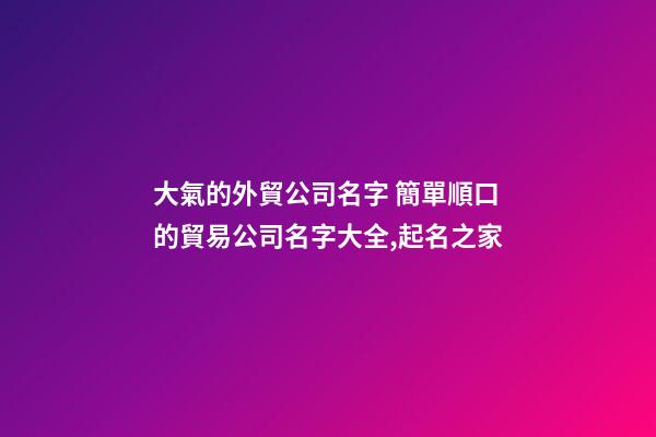 大氣的外貿公司名字 簡單順口的貿易公司名字大全,起名之家-第1張-公司起名-玄機派